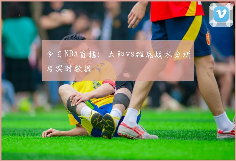 今日NBA直播：太阳vs雄鹿战术分析与实时数据
