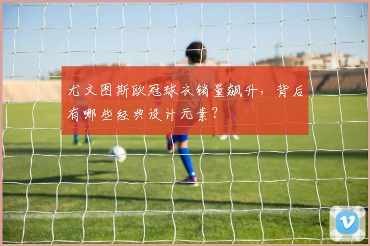 尤文图斯欧冠球衣销量飙升,背后有哪些经典设计元素?
