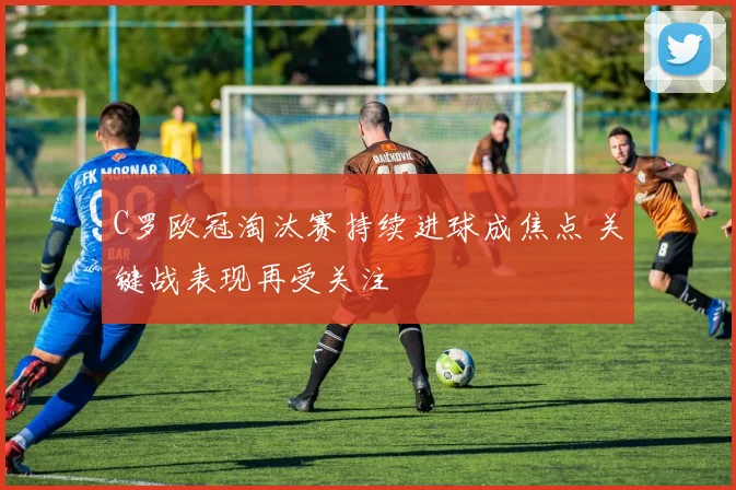 C罗欧冠淘汰赛持续进球成焦点 关键战表现再受关注