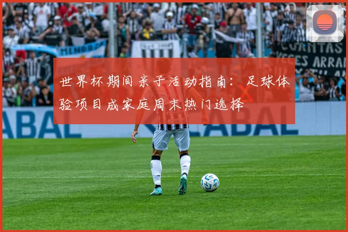 世界杯期间亲子活动指南:足球体验项目成家庭周末热门选择