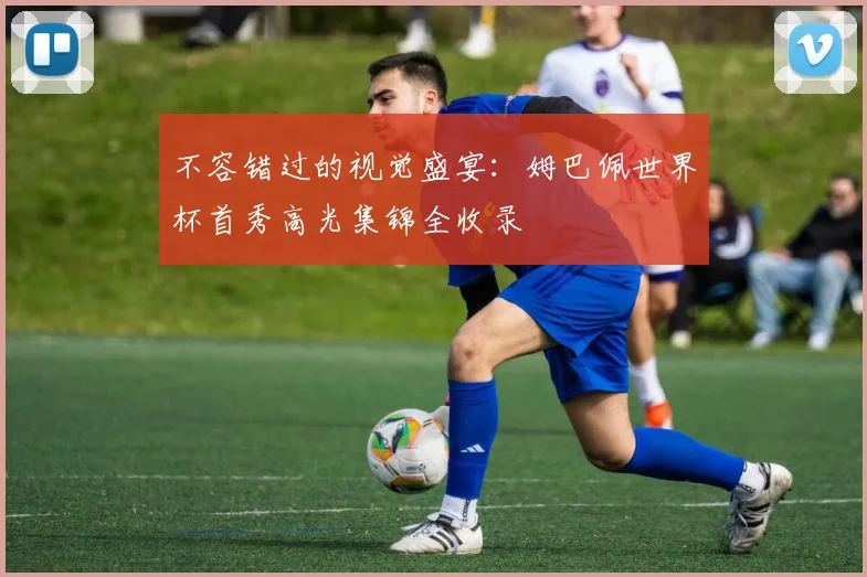 不容错过的视觉盛宴:姆巴佩世界杯首秀高光集锦全收录