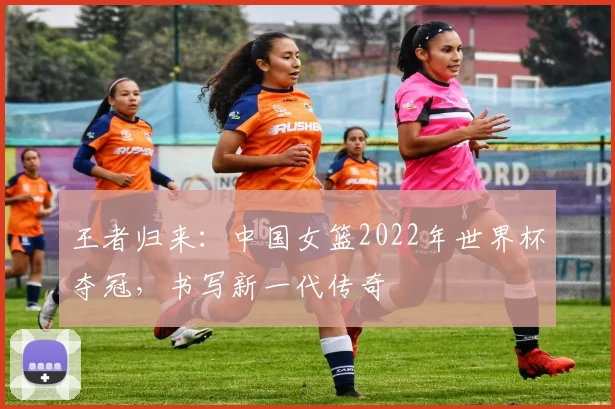王者归来:中国女篮2022年世界杯夺冠,书写新一代传奇