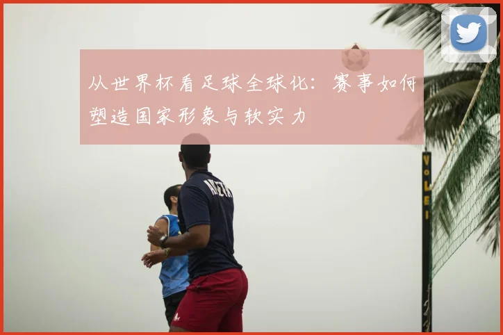 从世界杯看足球全球化：赛事如何塑造国家形象与软实力