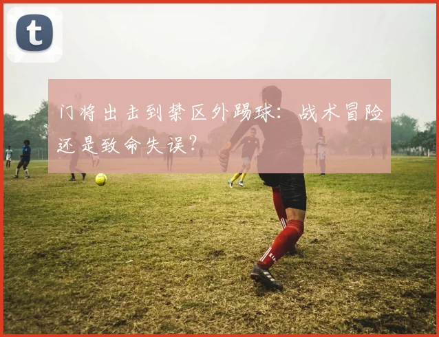 门将出击到禁区外踢球：战术冒险还是致命失误？