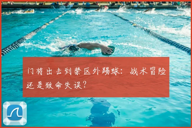 门将出击到禁区外踢球：战术冒险还是致命失误？