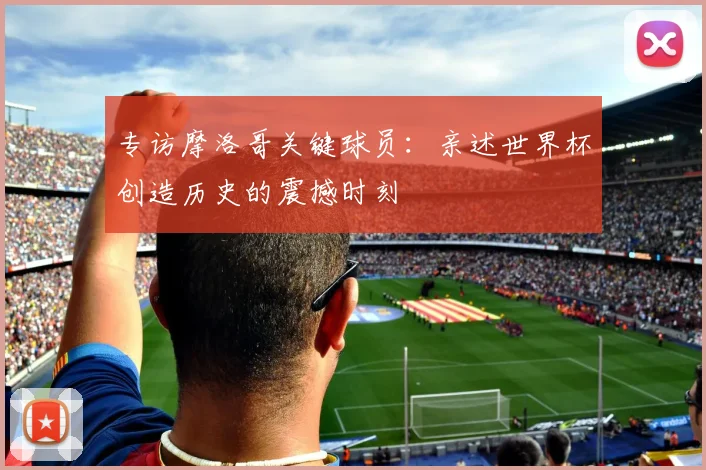 专访摩洛哥关键球员：亲述世界杯创造历史的震撼时刻