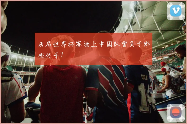 历届世界杯赛场上中国队曾负于哪些对手?