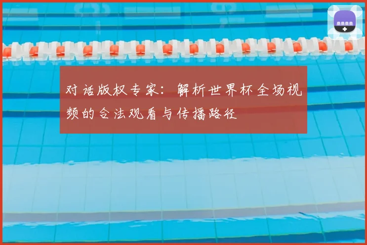 对话版权专家：解析世界杯全场视频的合法观看与传播路径