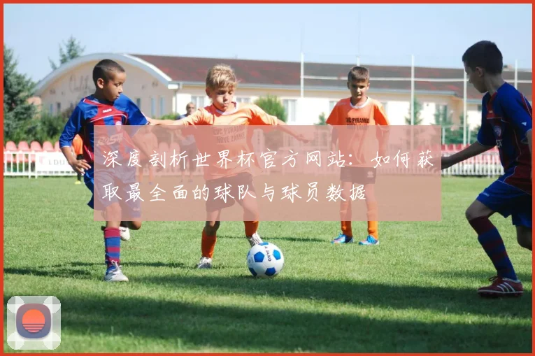 深度剖析世界杯官方网站：如何获取最全面的球队与球员数据