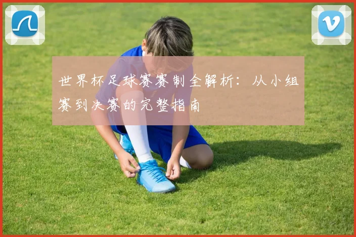 世界杯足球赛赛制全解析:从小组赛到决赛的完整指南