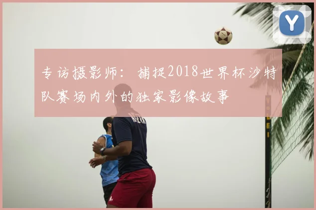专访摄影师：捕捉2018世界杯沙特队赛场内外的独家影像故事